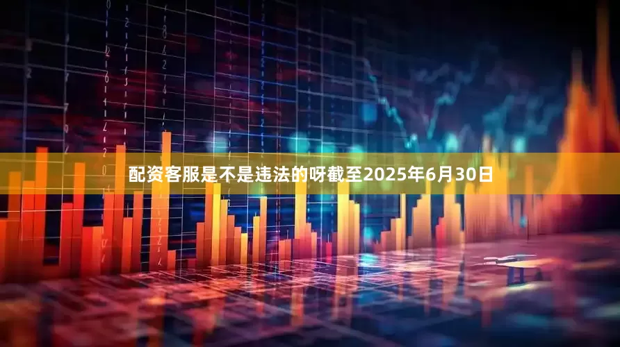 配资客服是不是违法的呀截至2025年6月30日