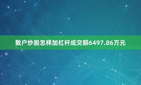散户炒股怎样加杠杆成交额6497.86万元