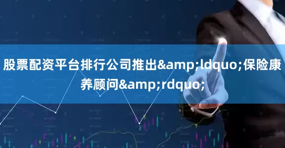 股票配资平台排行公司推出&ldquo;保险康养顾问&rdquo;