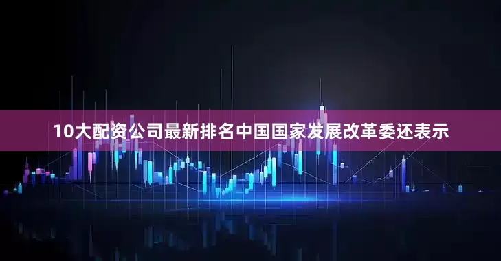 10大配资公司最新排名中国国家发展改革委还表示