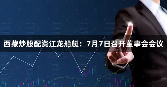 西藏炒股配资江龙船艇：7月7日召开董事会会议