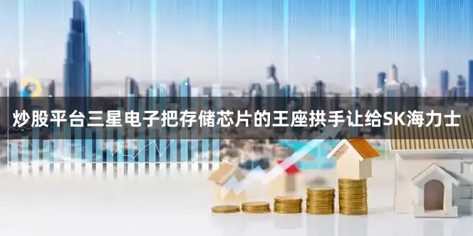 炒股平台三星电子把存储芯片的王座拱手让给SK海力士