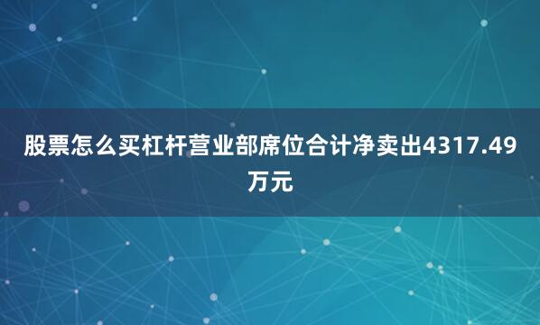 股票怎么买杠杆营业部席位合计净卖出4317.49万元