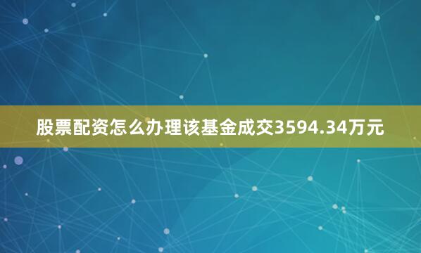 股票配资怎么办理该基金成交3594.34万元
