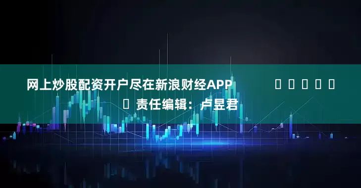 网上炒股配资开户尽在新浪财经APP            						责任编辑：卢昱君
