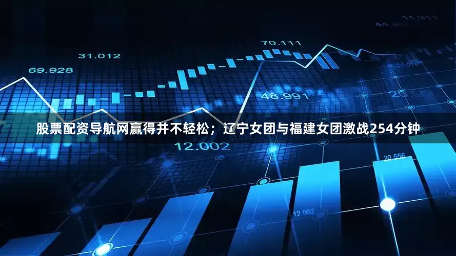 股票配资导航网赢得并不轻松；辽宁女团与福建女团激战254分钟